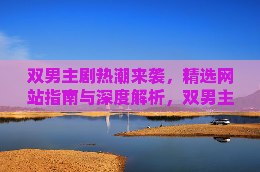 双男主剧热潮来袭，精选网站指南与深度解析，双男主剧热潮来袭，精选网站指南与深度解析