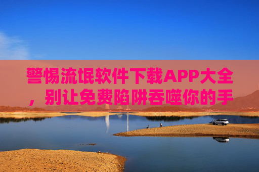 警惕流氓软件下载APP大全，别让免费陷阱吞噬你的手机安全，警惕流氓软件APP大全，别让免费陷阱吞噬手机安全