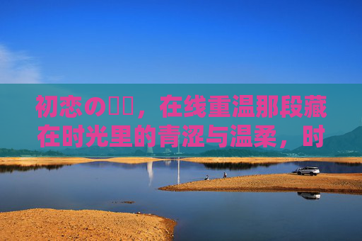 初恋の時間,在线重温那段藏在时光里的青涩与温柔,时光里的初恋,青涩与温柔的重逢