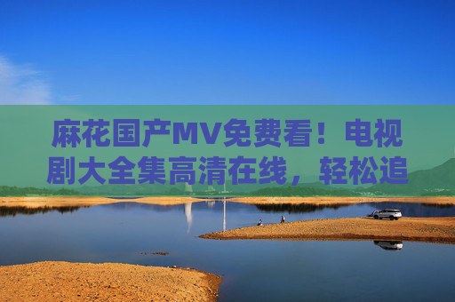 麻花国产MV免费看!电视剧大全集高清在线,轻松追剧不停歇,麻花国产MV免费看,电视剧高清在线追剧不停歇
