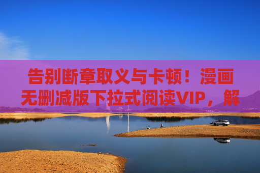 告别断章取义与卡顿!漫画无删减版下拉式阅读VIP,解锁原汁原味的沉浸式体验,告别断章取义与卡顿!漫画无删减下拉式阅读VIP,沉浸式原味体验