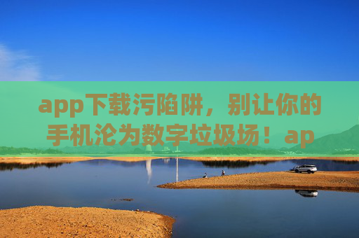 app下载污陷阱，别让你的手机沦为数字垃圾场！app下载陷阱，别让手机沦为数字垃圾场