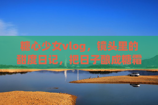 糖心少女vlog,镜头里的甜度日记,把日子酿成糖霜,糖心少女,镜头甜度日记,日子酿糖霜