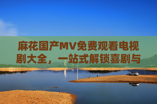 麻花国产MV免费观看电视剧大全,一站式解锁喜剧与音乐的双重快乐,麻花国产MV电视剧免费观看,一站式解锁喜剧音乐双重快乐