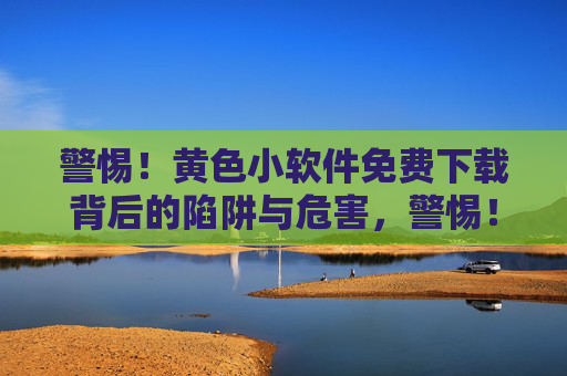 警惕!黄色小软件免费下载背后的陷阱与危害,警惕!免费下载黄色小软件的陷阱与危害
