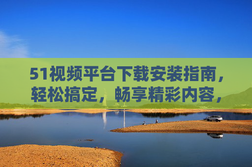 51视频平台下载安装指南，轻松搞定，畅享精彩内容，51视频平台下载安装指南，轻松搞定，畅享精彩