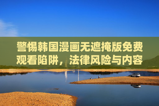 警惕韩国漫画无遮掩版免费观看陷阱,法律风险与内容危害,警惕韩国漫画免费观看陷阱,法律风险与内容危害