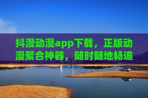 抖漫动漫app下载，正版动漫聚合神器，随时随地畅追热血与浪漫，抖漫动漫，正版聚合神器，畅追热血与浪漫