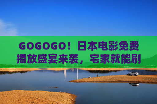 GOGOGO！日本电影免费播放盛宴来袭，宅家就能刷尽经典与新作，日本电影免费盛宴宅家畅刷经典新作