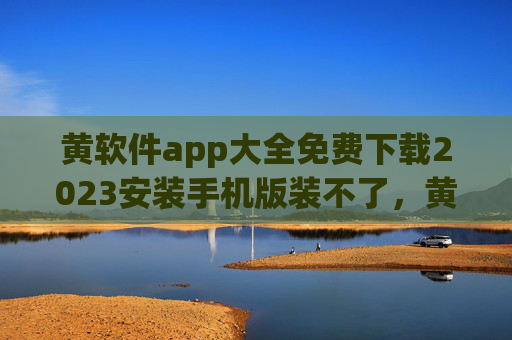 黄软件app大全免费下载2023安装手机版装不了,黄软件app大全2023手机版免费下载安装失败