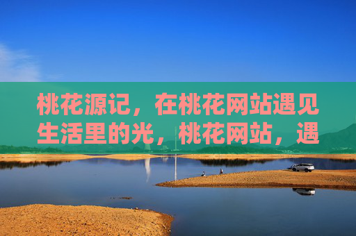 桃花源记,在桃花网站遇见生活里的光,桃花网站,遇见生活里的光,续写桃花源