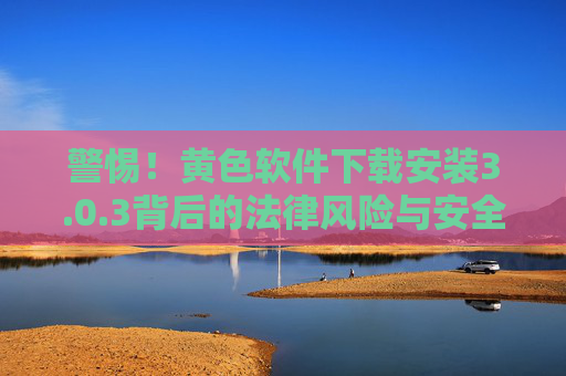 警惕！黄色软件下载安装3.0.3背后的法律风险与安全隐患