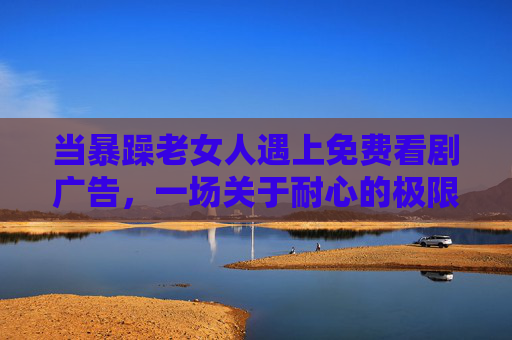 当暴躁老女人遇上免费看剧广告，一场关于耐心的极限拉扯，暴躁老女人VS免费看剧广告，耐心的极限拉扯