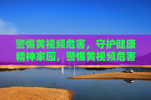 警惕黄视频危害,守护健康精神家园,警惕黄视频危害,守护健康精神家园