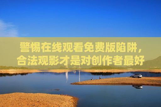 警惕在线观看免费版陷阱,合法观影才是对创作者最好的尊重,警惕免费版陷阱,合法观影护创作者