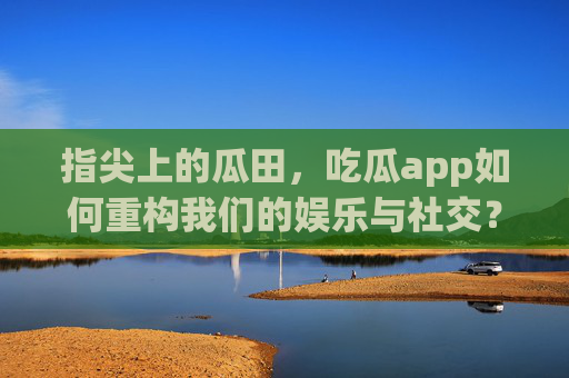 指尖上的瓜田,吃瓜app如何重构我们的娱乐与社交?指尖瓜田,吃瓜app重构娱乐社交新生态