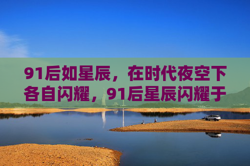 91后如星辰,在时代夜空下各自闪耀,91后星辰闪耀于时代夜空