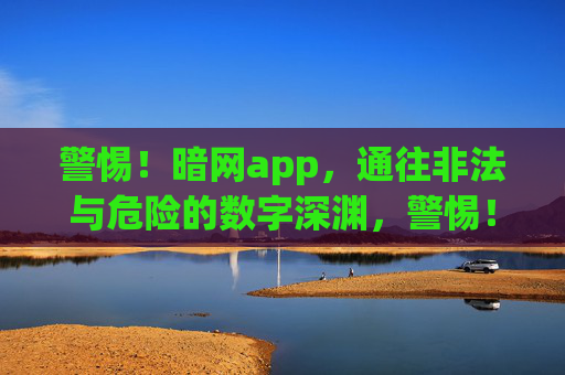 警惕！暗网app，通往非法与危险的数字深渊，警惕！暗网app，通往非法与危险的数字深渊