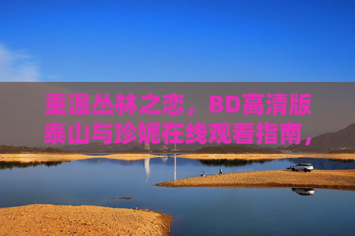 重温丛林之恋,BD高清版泰山与珍妮在线观看指南,泰山与珍妮BD高清重温版在线观看指南