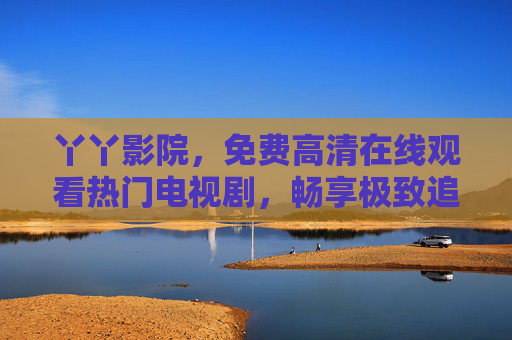 丫丫影院,免费高清在线观看热门电视剧,畅享极致追剧体验,丫丫影院,免费高清热门电视剧,畅享极致追剧体验