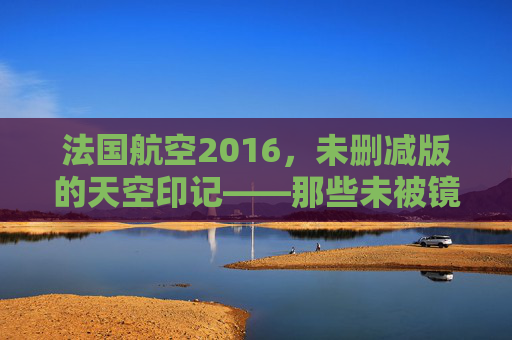 法国航空2016，未删减版的天空印记——那些未被镜头修饰的飞行时光，法国航空2016，未删减的天空印记——真实飞行时光