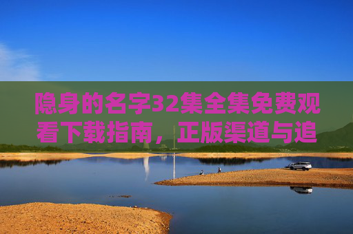 隐身的名字32集全集免费观看下载指南,正版渠道与追剧全攻略,隐身的名字32集全集免费观看下载与正版渠道追剧全攻略