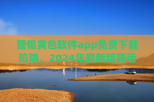 警惕黄色软件app免费下载陷阱,2024年最新版背后的法律与安全风险,警惕2024年最新版黄色软件app免费下载陷阱的法律与安全风险