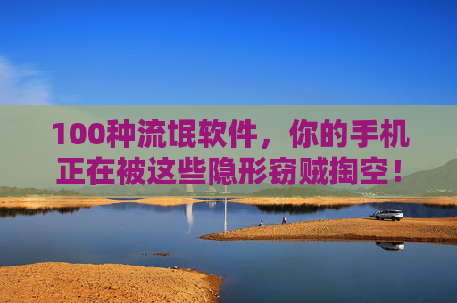 100种流氓软件,你的手机正在被这些隐形窃贼掏空!隐形窃贼,100种流氓软件正在掏空你的手机!