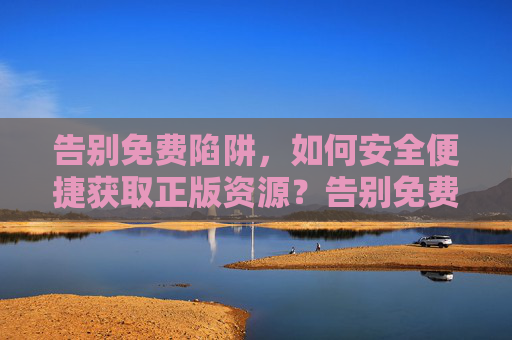 告别免费陷阱,如何安全便捷获取正版资源?告别免费陷阱,安全便捷获取正版资源