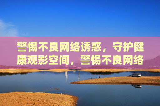 警惕不良网络诱惑,守护健康观影空间,警惕不良网络诱惑,守护健康观影