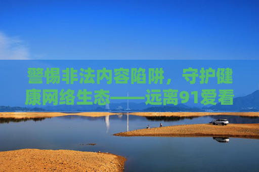 警惕非法内容陷阱，守护健康网络生态——远离91爱看片等违规平台，陷阱，远离91爱看片等违规平台守护健康网络生态