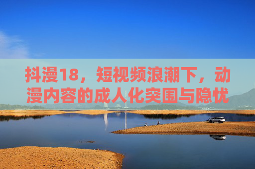 抖漫18,短视频浪潮下,动漫内容的成人化突围与隐忧,短视频浪潮下动漫成人化突围与隐忧