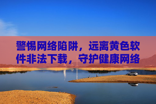 警惕网络陷阱,远离黄色软件非法下载,守护健康网络环境,远离黄色软件非法下载,守护健康网络环境