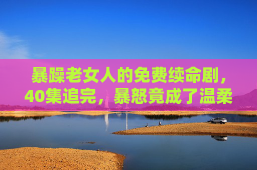 暴躁老女人的免费续命剧,40集追完,暴怒竟成了温柔开关?40集免费续命剧,暴躁老太的暴怒竟成温柔开关