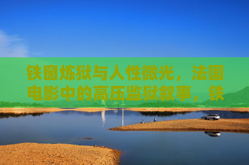 铁窗炼狱与人性微光，法国电影中的高压监狱叙事，铁窗炼狱与人性微光，法国高压监狱叙事