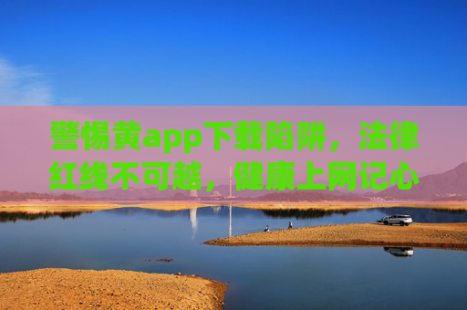 警惕黄app下载陷阱,法律红线不可越,健康上网记心间,警惕黄 app 下载陷阱,法律红线护健康上网