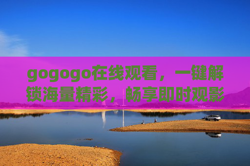 gogogo在线观看,一键解锁海量精彩,畅享即时观影新体验,gogogo在线观看,一键解锁海量精彩,畅享即时观影新体验