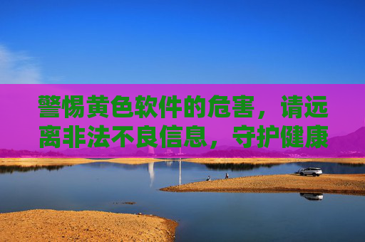 警惕黄色软件的危害,请远离非法不良信息,守护健康网络环境,警惕黄色软件危害,守护健康网络环境