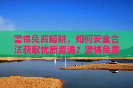 警惕免费陷阱,如何安全合法获取优质资源?警惕免费陷阱,安全合法获取优质资源