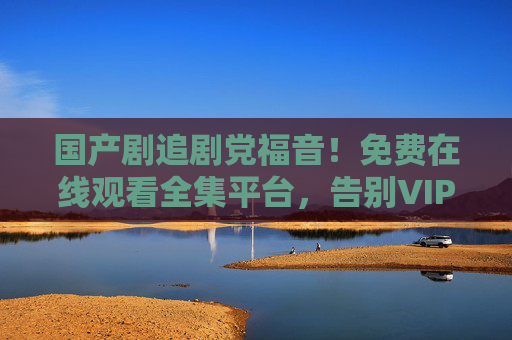 国产剧追剧党福音！免费在线观看全集平台，告别VIP与广告弹窗，国产剧追剧党福音，免费看全集告别VIP广告弹窗