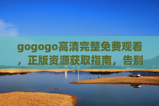 gogogo高清完整免费观看，正版资源获取指南，告别盗版烦恼，gogogo高清完整正版免费观看指南
