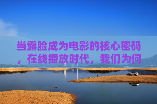 当露脸成为电影的核心密码,在线播放时代,我们为何更渴望真实的脸?露脸成电影核心密码,在线时代为何渴望真实脸?