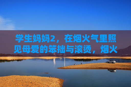 学生妈妈2,在烟火气里照见母爱的笨拙与滚烫,烟火气里的母爱,学生妈妈的笨拙与滚烫