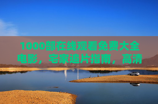 1000部在线观看免费大全电影,宅家追片指南,高清资源随心看,1000部免费高清电影宅家看,随心追片全指南