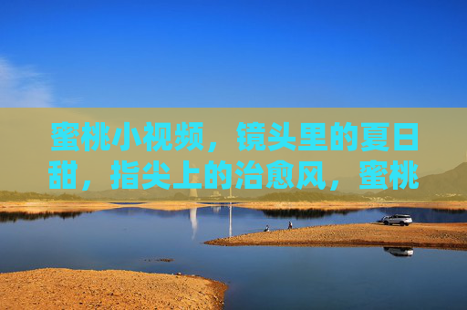 蜜桃小视频,镜头里的夏日甜,指尖上的治愈风,蜜桃小视频,镜头里的夏日治愈甜