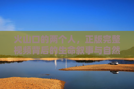 火山口的两个人,正版完整视频背后的生命叙事与自然启示,火山口的生命叙事,两个人的自然启示