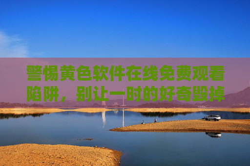 警惕黄色软件在线免费观看陷阱，别让一时的好奇毁掉一生，警惕黄色软件免费观看陷阱，别让好奇毁掉一生
