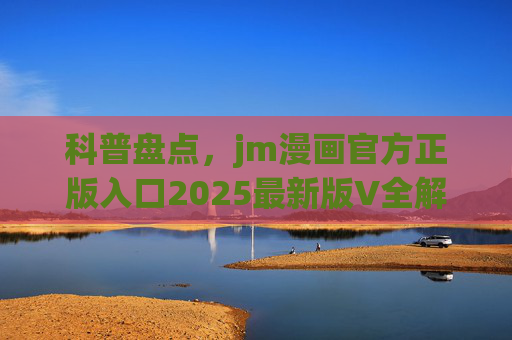 科普盘点,jm漫画官方正版入口2025最新版V全解析,正版阅读指南,2025jm漫画官方正版入口全解析,正版阅读指南