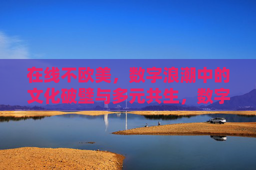 在线不欧美,数字浪潮中的文化破壁与多元共生,数字浪潮中的文化破壁与多元共生
