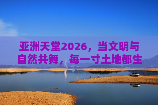 亚洲天堂2026,当文明与自然共舞,每一寸土地都生长着诗意